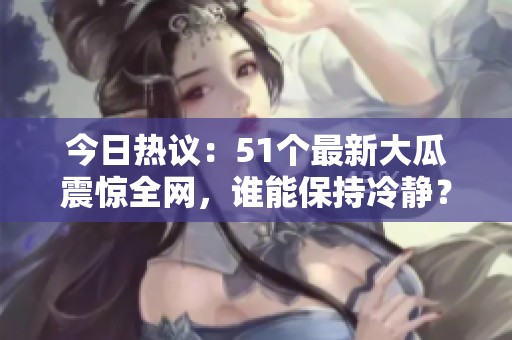 今日热议：51个最新大瓜震惊全网，谁能保持冷静？