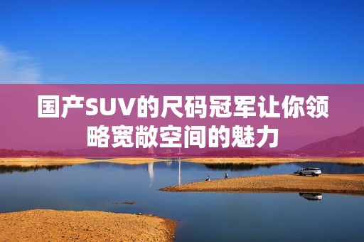 国产SUV的尺码冠军让你领略宽敞空间的魅力