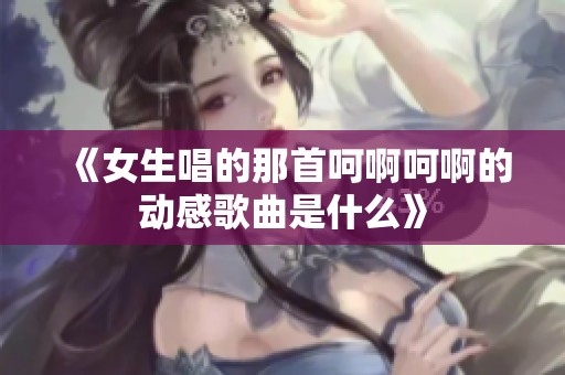《女生唱的那首呵啊呵啊的动感歌曲是什么》