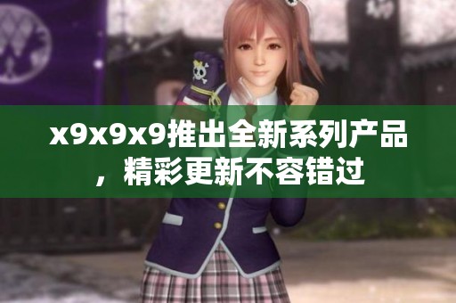 x9x9x9推出全新系列产品，精彩更新不容错过