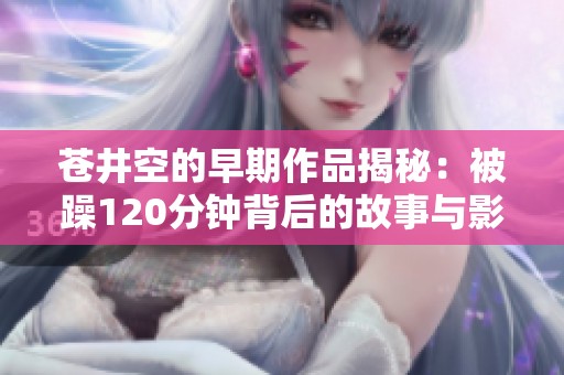苍井空的早期作品揭秘：被躁120分钟背后的故事与影响