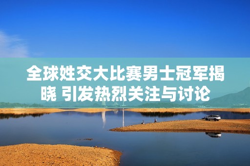 全球姓交大比赛男士冠军揭晓 引发热烈关注与讨论