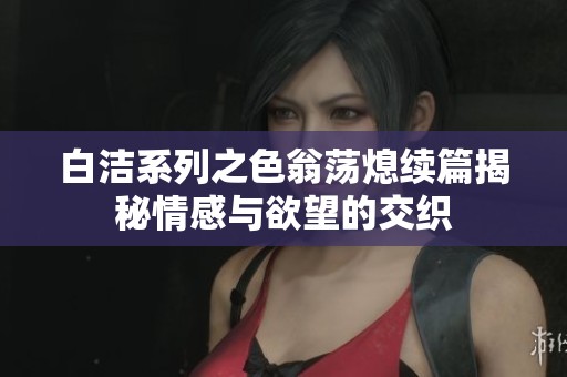 白洁系列之色翁荡熄续篇揭秘情感与欲望的交织
