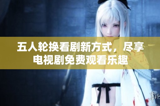 五人轮换看剧新方式，尽享电视剧免费观看乐趣