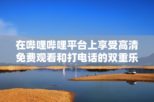 在哔哩哔哩平台上享受高清免费观看和打电话的双重乐趣
