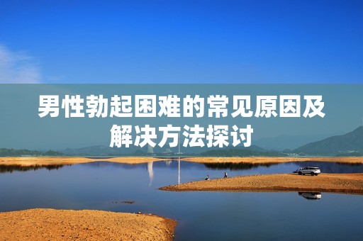 男性勃起困难的常见原因及解决方法探讨