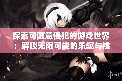 探索可随意侵犯的游戏世界：解锁无限可能的乐趣与挑战