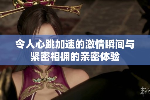 令人心跳加速的激情瞬间与紧密相拥的亲密体验