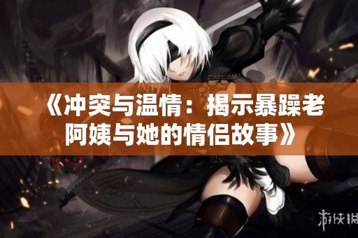 《冲突与温情：揭示暴躁老阿姨与她的情侣故事》