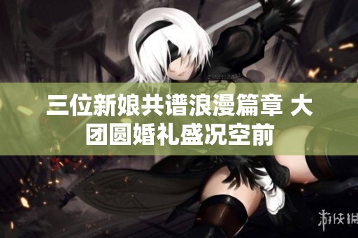 三位新娘共谱浪漫篇章 大团圆婚礼盛况空前