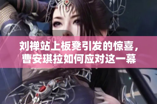 刘禅站上板凳引发的惊喜，曹安琪拉如何应对这一幕