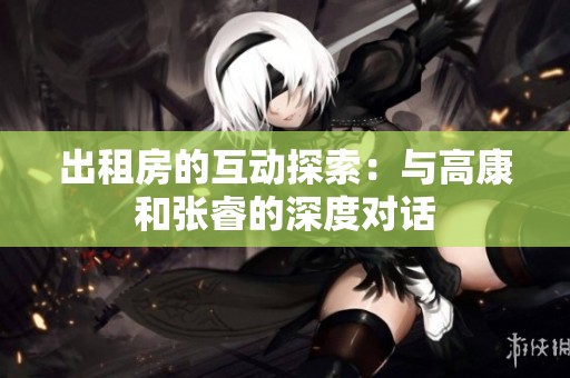 出租房的互动探索：与高康和张睿的深度对话