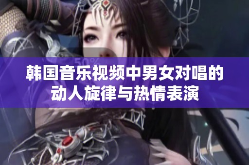 韩国音乐视频中男女对唱的动人旋律与热情表演