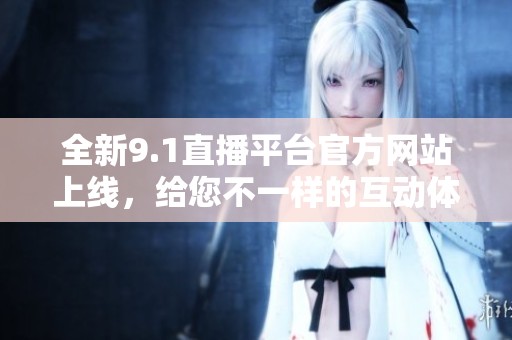 全新9.1直播平台官方网站上线，给您不一样的互动体验