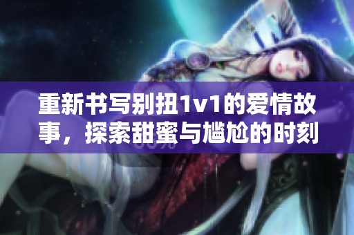 重新书写别扭1v1的爱情故事，探索甜蜜与尴尬的时刻