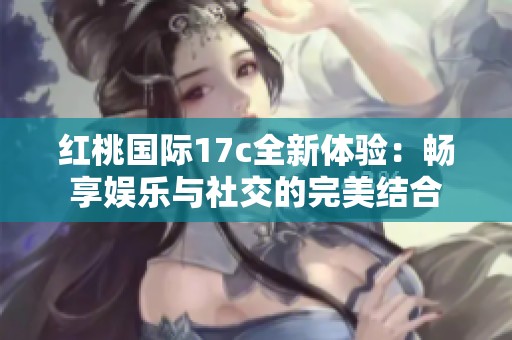 红桃国际17c全新体验：畅享娱乐与社交的完美结合