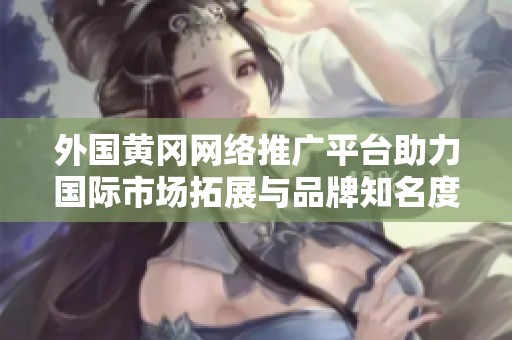 外国黄冈网络推广平台助力国际市场拓展与品牌知名度提升