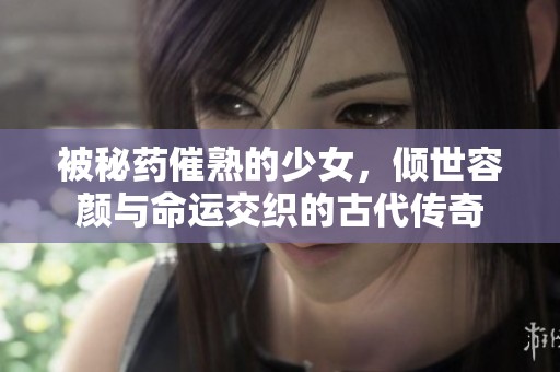 被秘药催熟的少女，倾世容颜与命运交织的古代传奇