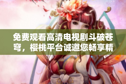 免费观看高清电视剧斗破苍穹，樱桃平台诚邀您畅享精彩故事