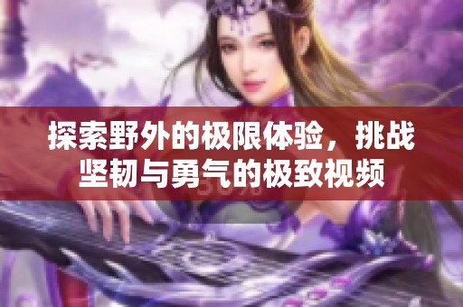 探索野外的极限体验，挑战坚韧与勇气的极致视频