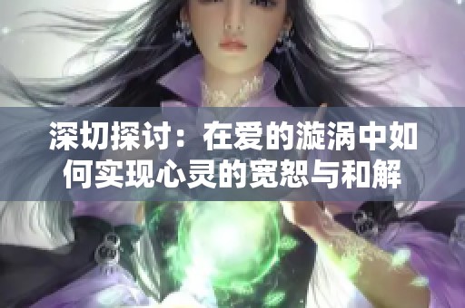 深切探讨：在爱的漩涡中如何实现心灵的宽恕与和解
