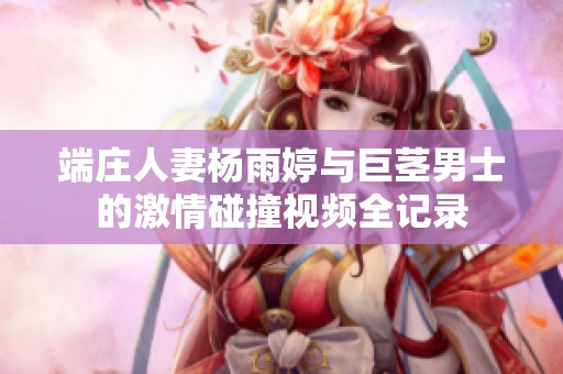 端庄人妻杨雨婷与巨茎男士的激情碰撞视频全记录