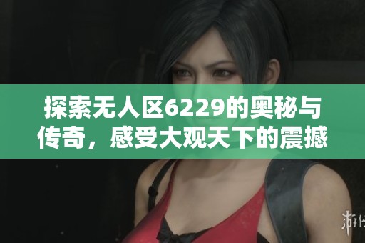 探索无人区6229的奥秘与传奇，感受大观天下的震撼魅力