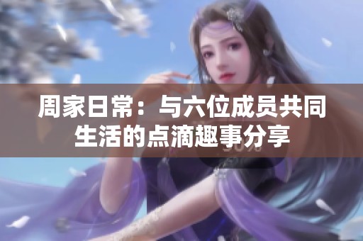 周家日常：与六位成员共同生活的点滴趣事分享