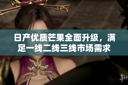 日产优质芒果全面升级，满足一线二线三线市场需求