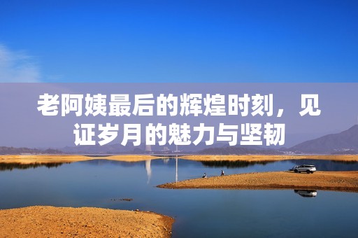 老阿姨最后的辉煌时刻，见证岁月的魅力与坚韧
