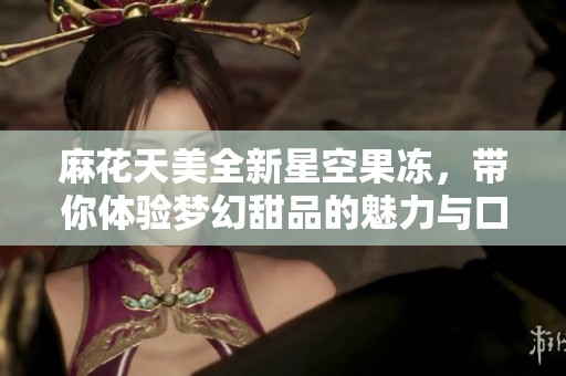 麻花天美全新星空果冻，带你体验梦幻甜品的魅力与口感