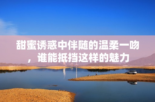 甜蜜诱惑中伴随的温柔一吻，谁能抵挡这样的魅力