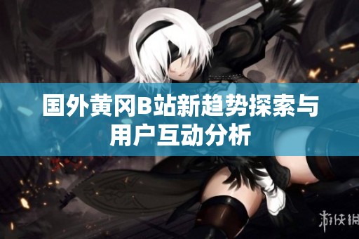 国外黄冈B站新趋势探索与用户互动分析