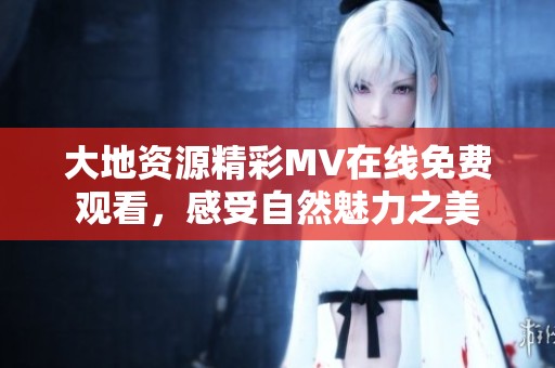 大地资源精彩MV在线免费观看，感受自然魅力之美