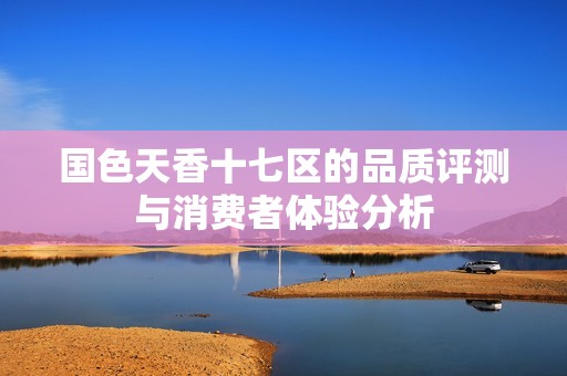 国色天香十七区的品质评测与消费者体验分析