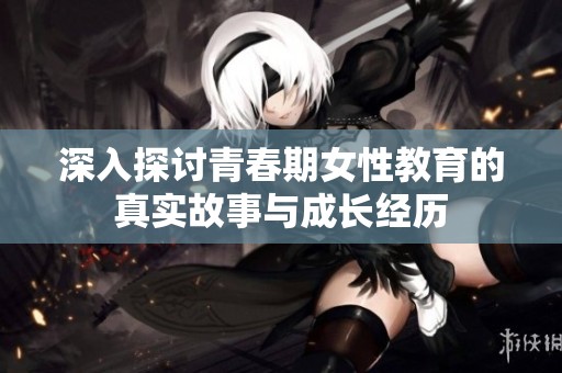 深入探讨青春期女性教育的真实故事与成长经历