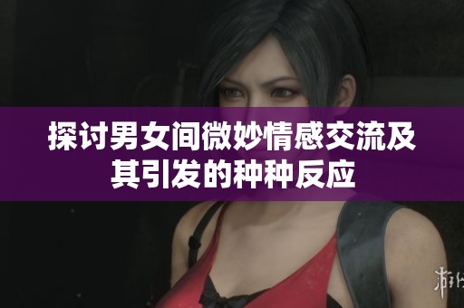 探讨男女间微妙情感交流及其引发的种种反应