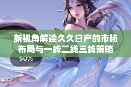 新视角解读久久日产的市场布局与一线二线三线策略