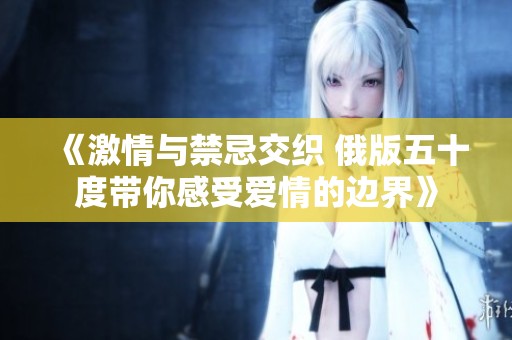 《激情与禁忌交织 俄版五十度带你感受爱情的边界》