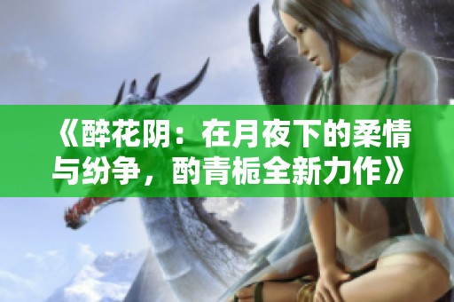 《醉花阴：在月夜下的柔情与纷争，酌青栀全新力作》