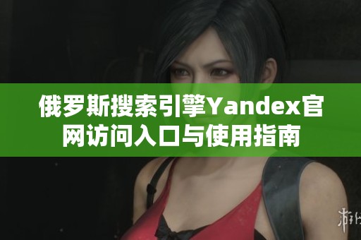 俄罗斯搜索引擎Yandex官网访问入口与使用指南