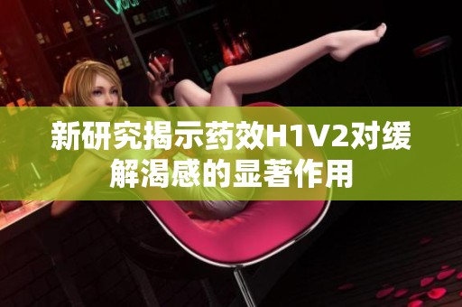 新研究揭示药效H1V2对缓解渴感的显著作用