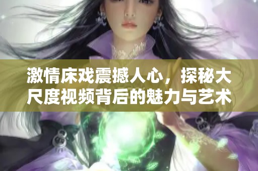 激情床戏震撼人心，探秘大尺度视频背后的魅力与艺术
