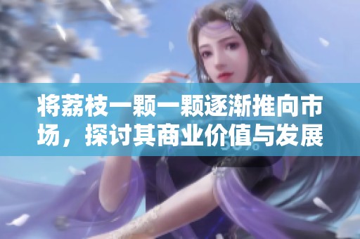 将荔枝一颗一颗逐渐推向市场，探讨其商业价值与发展潜力