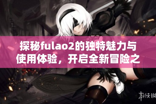 探秘fulao2的独特魅力与使用体验，开启全新冒险之旅