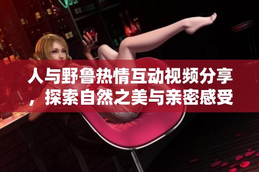 人与野鲁热情互动视频分享，探索自然之美与亲密感受