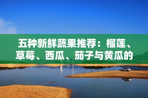 五种新鲜蔬果推荐：榴莲、草莓、西瓜、茄子与黄瓜的美味搭配