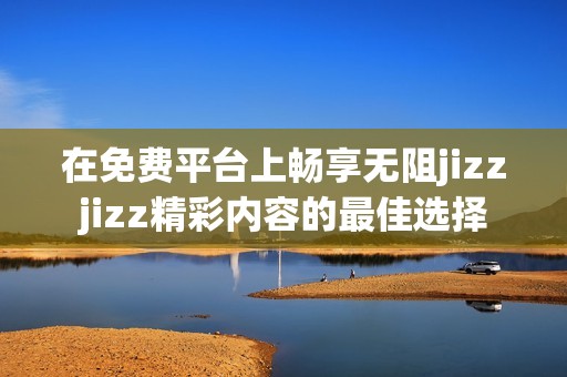 在免费平台上畅享无阻jizzjizz精彩内容的最佳选择