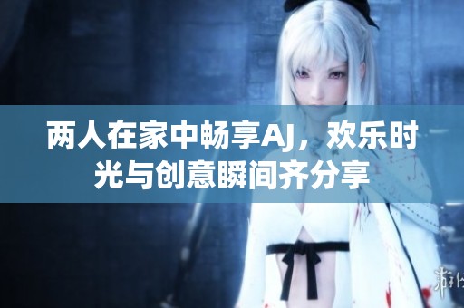 两人在家中畅享AJ，欢乐时光与创意瞬间齐分享