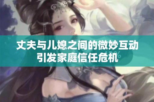 丈夫与儿媳之间的微妙互动引发家庭信任危机